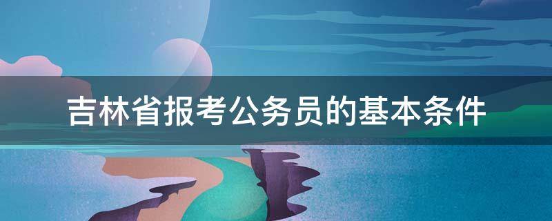 吉林省报考公务员的基本条件（吉林省考公务员报考条件）