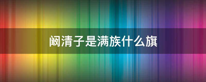 阚清子是满族什么旗 阚清子满族姓氏是什么