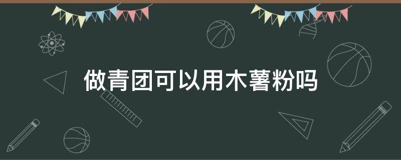 做青团可以用木薯粉吗 做青团可以放木薯粉吗