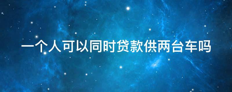 一个人可以同时贷款供两台车吗 一个人可以贷两个车贷吗