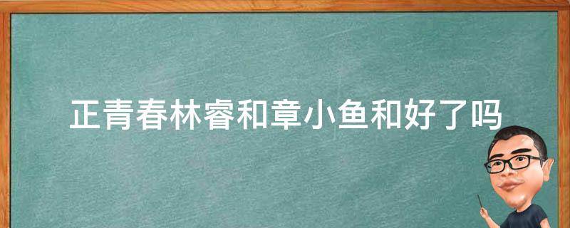 正青春林睿和章小鱼和好了吗（正青春林睿和章小鱼怎么了）