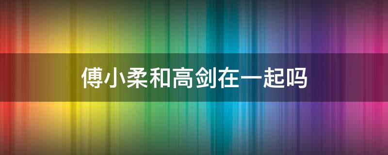 傅小柔和高剑在一起吗 傅晓柔和高剑