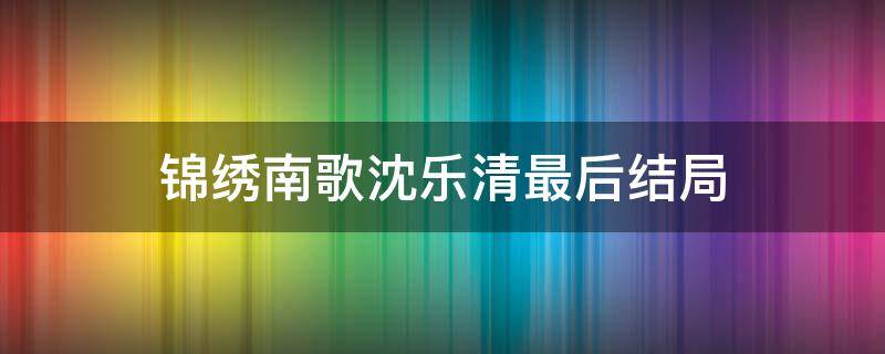 锦绣南歌沈乐清最后结局 锦绣南歌沈乐清结局