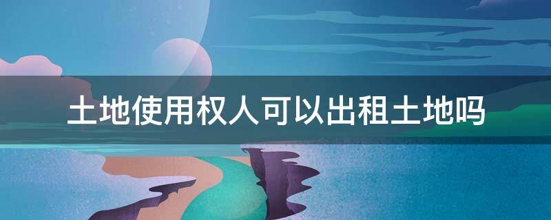 土地使用权人可以出租土地吗 国有土地使用权人能出租土地