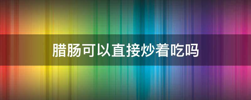 腊肠可以直接炒着吃吗（腊肠可以直接炒着吃吗?）