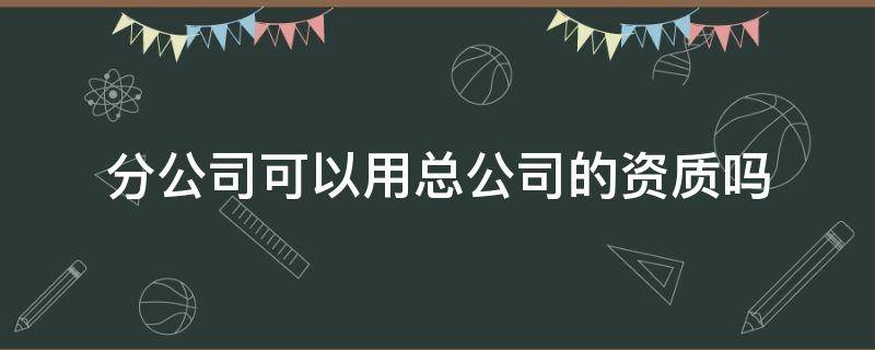 分公司可以用总公司的资质吗（消防分公司可以用总公司的资质吗）