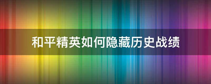 和平精英如何隐藏历史战绩（怎么隐藏和平精英的历史战绩）