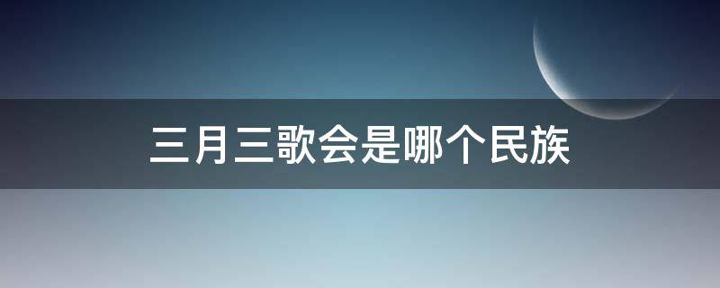 三月三歌会是哪个民族（三月三歌会是哪个民族的节日）