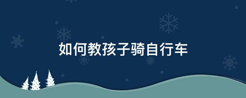 如何教孩子骑自行车（如何让小孩学会骑自行车）