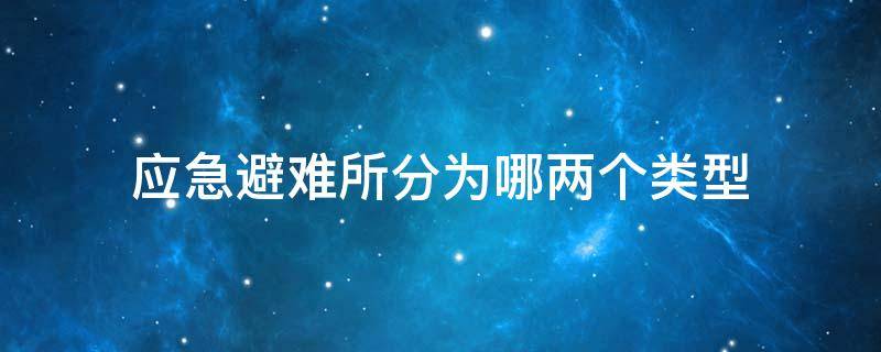 应急避难所分为哪两个类型 应急避难所分为哪几种类型