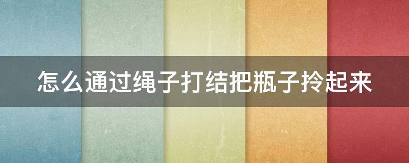 怎么通过绳子打结把瓶子拎起来（怎么通过绳子打结把瓶子拎起来呢）