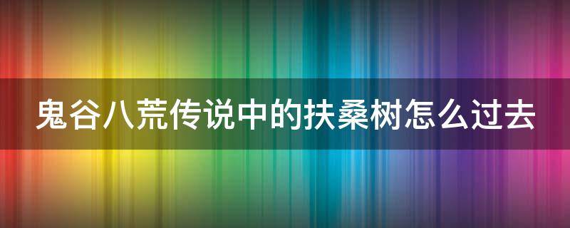 鬼谷八荒传说中的扶桑树怎么过去 鬼谷八荒传说中的扶桑树抢夺