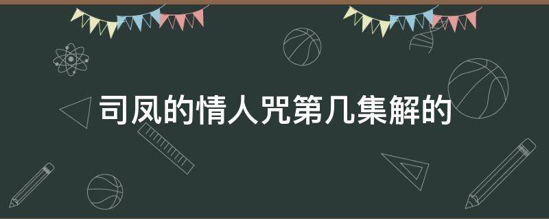 司凤的情人咒第几集解的（司凤中情人咒是哪一集）