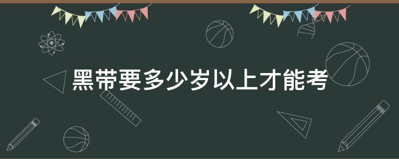 黑带要多少岁以上才能考（黑带多少岁可以考）