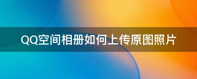 QQ空间相册如何上传原图照片 qq空间能上传原图照片吗