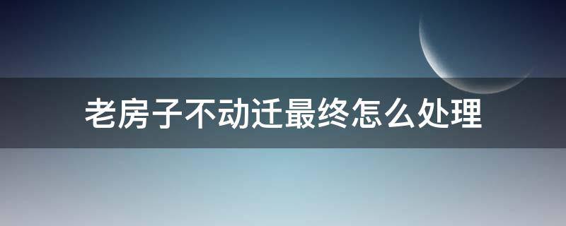 老房子不动迁最终怎么处理（老房子没有产权的房子动迁咋办）