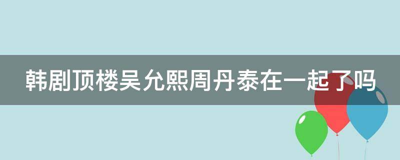 韩剧顶楼吴允熙周丹泰在一起了吗 韩剧顶楼吴允熙怎么变有钱