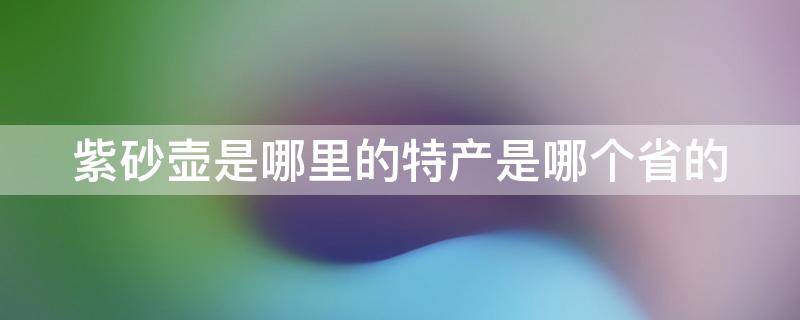 紫砂壶是哪里的特产是哪个省的 紫砂壶是哪个地方的特产