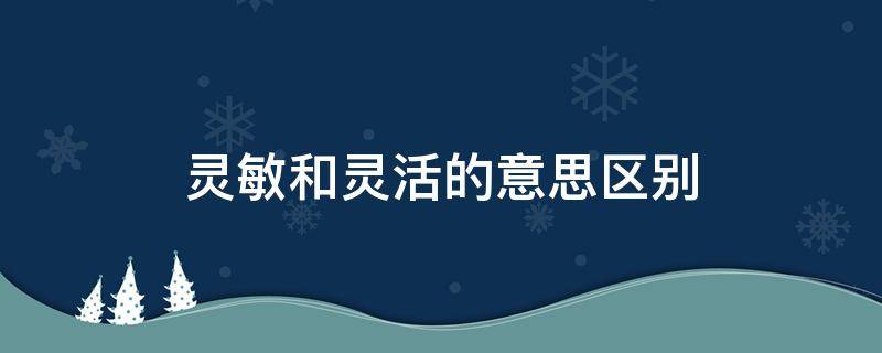 灵敏和灵活的意思区别（灵敏和灵活的意思区别三年级）