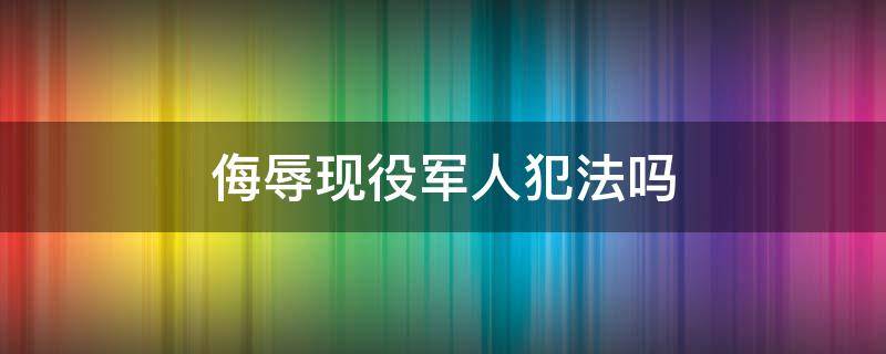 侮辱现役军人犯法吗 侮辱现役军人犯法吗