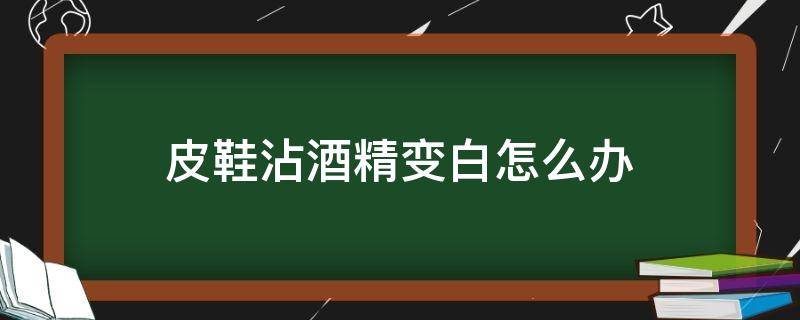 皮鞋沾酒精变白怎么办（黑色皮鞋用酒精擦完变白了怎么办）