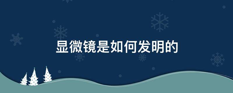 显微镜是如何发明的 显微镜是谁发明的