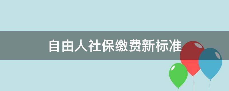 自由人社保缴费新标准 自由人社保缴费新标准多少钱