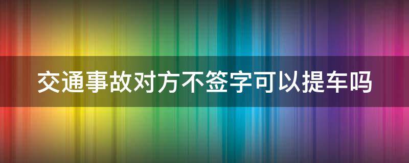 交通事故对方不签字可以提车吗 事故后对方不签字能提车吗