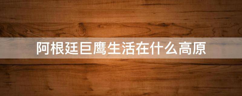 阿根廷巨鹰生活在什么高原（阿根廷是什么高原的雄鹰）