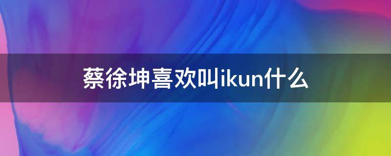 蔡徐坤喜欢叫ikun什么 蔡徐坤和ikun的