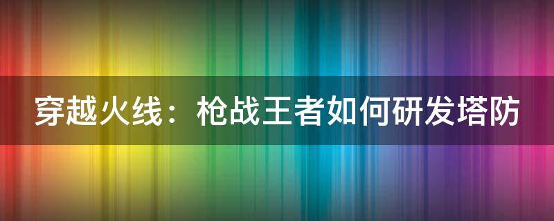 穿越火线：枪战王者如何研发塔防 穿越火线怎么研发塔防