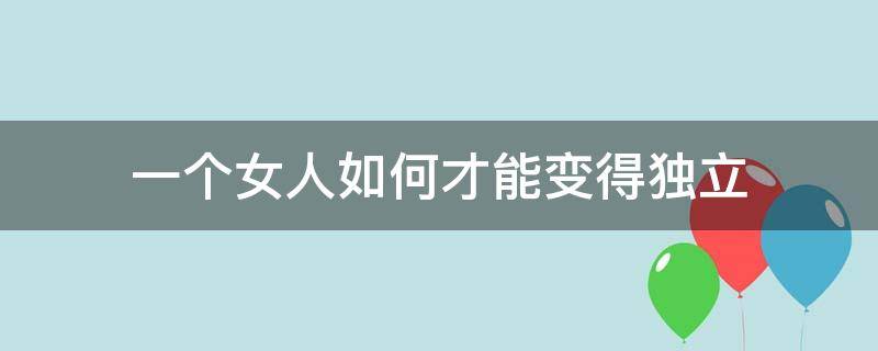 一个女人如何才能变得独立（女人怎么才能独立起来）