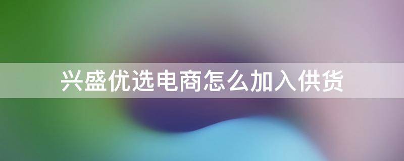 兴盛优选电商怎么加入供货 兴盛优选怎么入驻当供应商