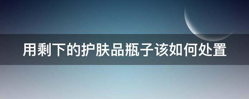 用剩下的护肤品瓶子该如何处置（用剩下的护肤品瓶子该如何处置呢）