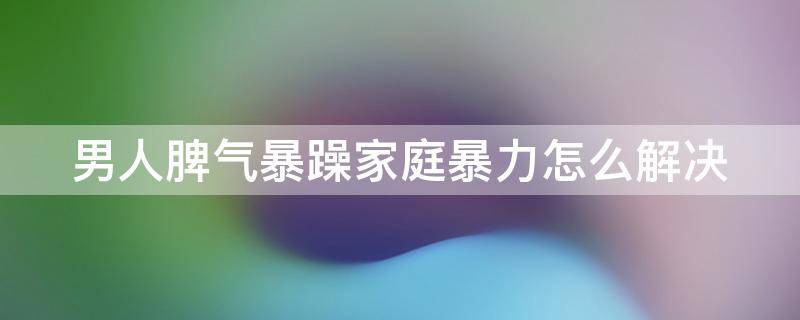 男人脾气暴躁家庭暴力怎么解决（男人脾气暴躁对家庭的危害）