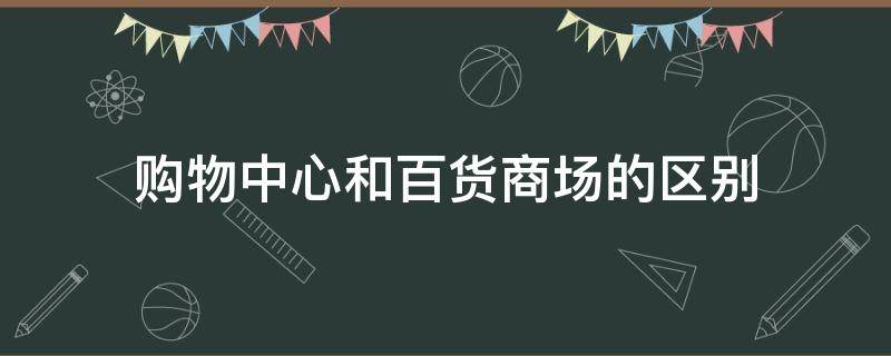 购物中心和百货商场的区别 购物中心与百货商店的区别