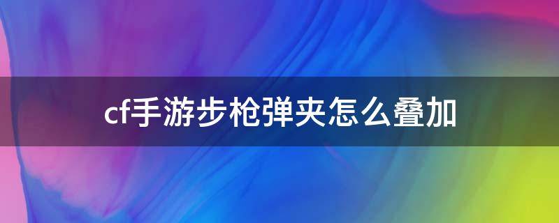 cf手游步枪弹夹怎么叠加 cf端游步枪弹夹怎么叠加