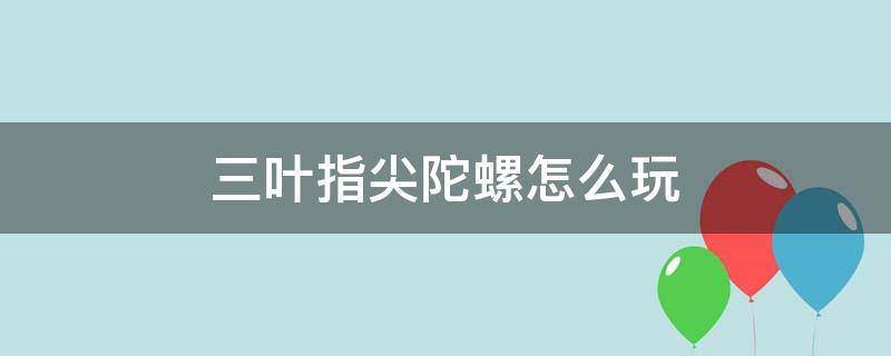 三叶指尖陀螺怎么玩（三叶指尖陀螺的玩法）