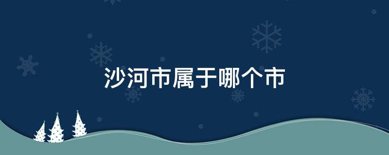 沙河市属于哪个市（河北省沙河市属于哪个市）