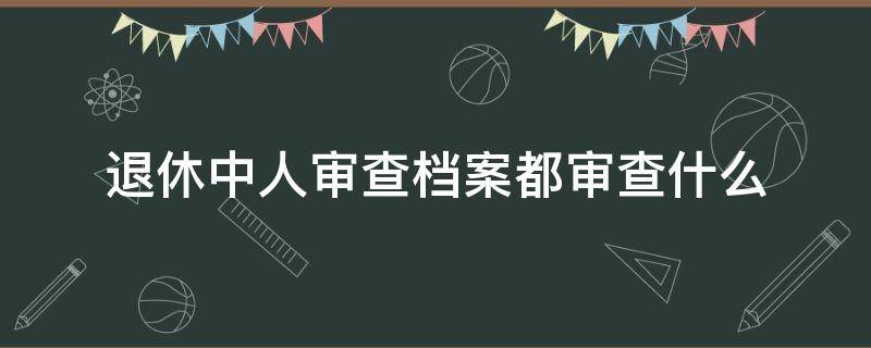 退休中人审查档案都审查什么（企业退休时审核档案干部还是工人）