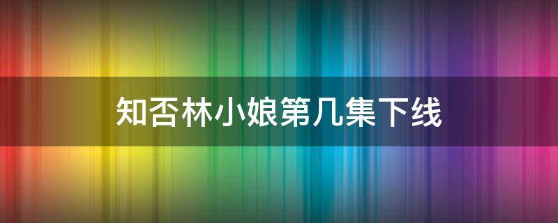 知否林小娘第几集下线（知否知否林小娘第几集死）