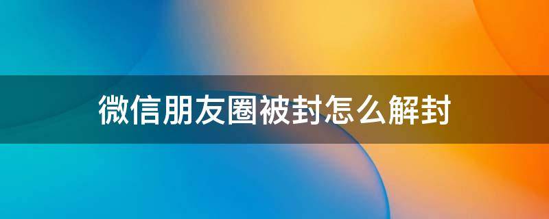 微信朋友圈被封怎么解封（微信朋友圈被永久封如何解封）