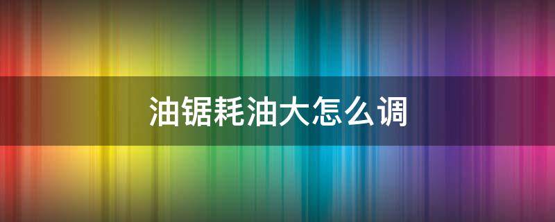 油锯耗油大怎么调 汽油锯耗油太大怎么调