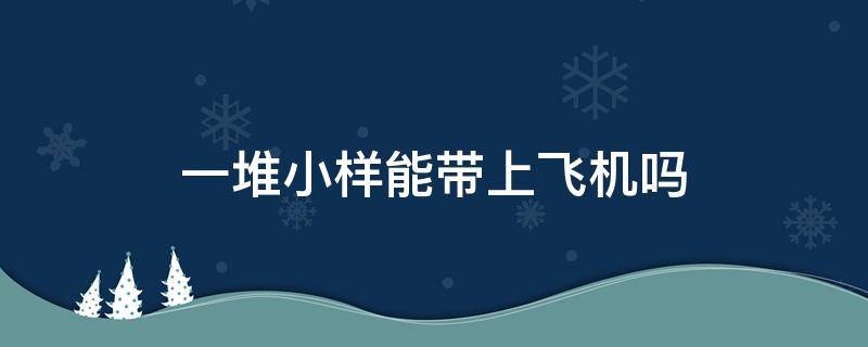 一堆小样能带上飞机吗（一堆袋装小样能带上飞机吗）