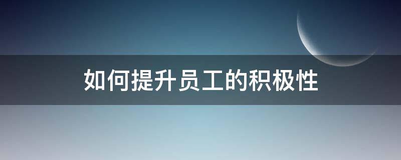 如何提升员工的积极性 如何提升员工的积极性?有哪些方法?