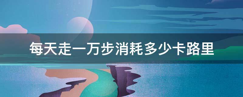 每天走一万步消耗多少卡路里（每天走1万步消耗多少卡路里）