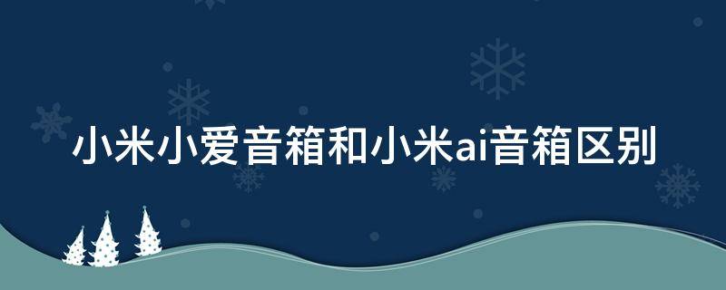 小米小爱音箱和小米ai音箱区别 小米小爱音箱跟小米ai音箱区别