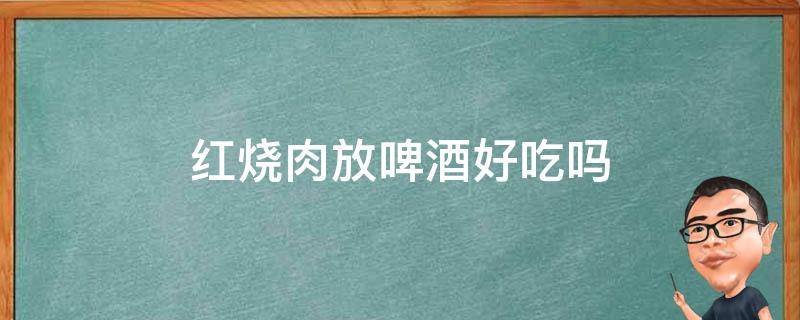 红烧肉放啤酒好吃吗（红烧肉放啤酒好不好）