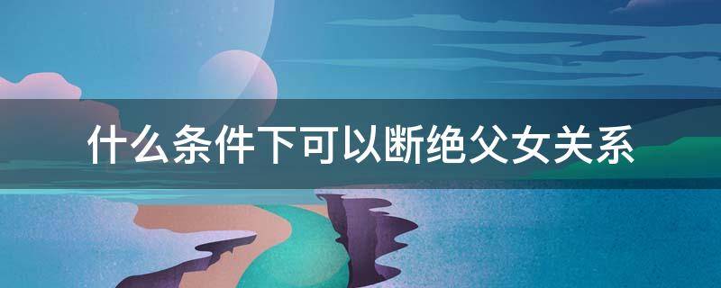 什么条件下可以断绝父女关系（怎么断绝父女关系的 要满足什么条件吗）