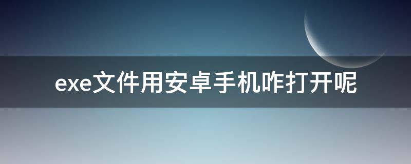 .exe文件用安卓手机咋打开呢 安卓手机怎么打开.exe文件